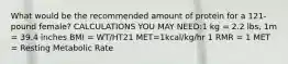 What would be the recommended amount of protein for a 121-pound female? CALCULATIONS YOU MAY NEED:1 kg = 2.2 lbs, 1m = 39.4 inches BMI = WT/HT21 MET=1kcal/kg/hr 1 RMR = 1 MET = Resting Metabolic Rate