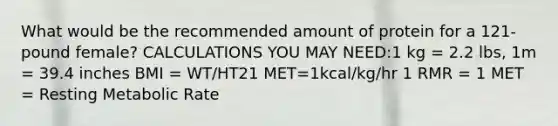 What would be the recommended amount of protein for a 121-pound female? CALCULATIONS YOU MAY NEED:1 kg = 2.2 lbs, 1m = 39.4 inches BMI = WT/HT21 MET=1kcal/kg/hr 1 RMR = 1 MET = Resting Metabolic Rate