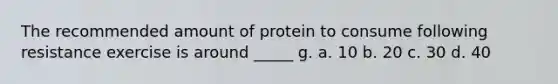 The recommended amount of protein to consume following resistance exercise is around _____ g. a. 10 b. 20 c. 30 d. 40