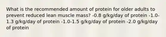 What is the recommended amount of protein for older adults to prevent reduced lean muscle mass? -0.8 g/kg/day of protein -1.0-1.3 g/kg/day of protein -1.0-1.5 g/kg/day of protein -2.0 g/kg/day of protein