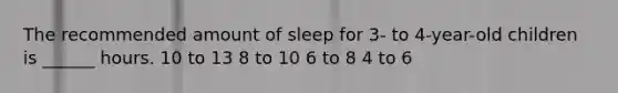 The recommended amount of sleep for 3- to 4-year-old children is ______ hours. 10 to 13 8 to 10 6 to 8 4 to 6