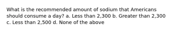 What is the recommended amount of sodium that Americans should consume a day? a. Less than 2,300 b. Greater than 2,300 c. Less than 2,500 d. None of the above