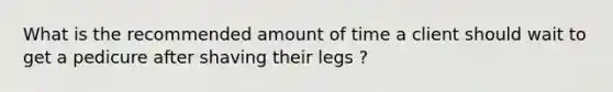 What is the recommended amount of time a client should wait to get a pedicure after shaving their legs ?