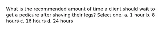 What is the recommended amount of time a client should wait to get a pedicure after shaving their legs? Select one: a. 1 hour b. 8 hours c. 16 hours d. 24 hours