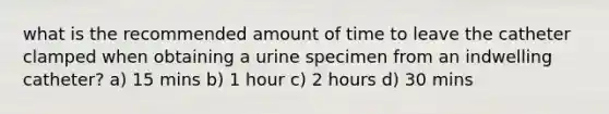 what is the recommended amount of time to leave the catheter clamped when obtaining a urine specimen from an indwelling catheter? a) 15 mins b) 1 hour c) 2 hours d) 30 mins