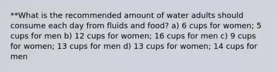 **What is the recommended amount of water adults should consume each day from fluids and food? a) 6 cups for women; 5 cups for men b) 12 cups for women; 16 cups for men c) 9 cups for women; 13 cups for men d) 13 cups for women; 14 cups for men