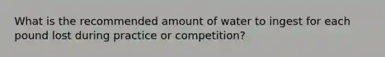 What is the recommended amount of water to ingest for each pound lost during practice or competition?