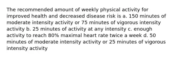 The recommended amount of weekly physical activity for improved health and decreased disease risk is a. 150 minutes of moderate intensity activity or 75 minutes of vigorous intensity activity b. 25 minutes of activity at any intensity c. enough activity to reach 80% maximal heart rate twice a week d. 50 minutes of moderate intensity activity or 25 minutes of vigorous intensity activity