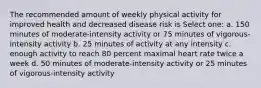 The recommended amount of weekly physical activity for improved health and decreased disease risk is Select one: a. 150 minutes of moderate-intensity activity or 75 minutes of vigorous-intensity activity b. 25 minutes of activity at any intensity c. enough activity to reach 80 percent maximal heart rate twice a week d. 50 minutes of moderate-intensity activity or 25 minutes of vigorous-intensity activity