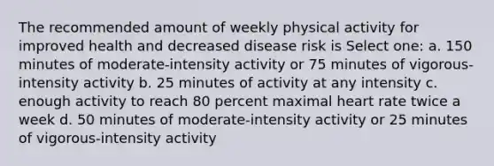 The recommended amount of weekly physical activity for improved health and decreased disease risk is Select one: a. 150 minutes of moderate-intensity activity or 75 minutes of vigorous-intensity activity b. 25 minutes of activity at any intensity c. enough activity to reach 80 percent maximal heart rate twice a week d. 50 minutes of moderate-intensity activity or 25 minutes of vigorous-intensity activity