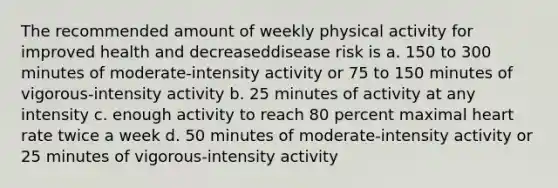 The recommended amount of weekly physical activity for improved health and decreaseddisease risk is a. 150 to 300 minutes of moderate-intensity activity or 75 to 150 minutes of vigorous-intensity activity b. 25 minutes of activity at any intensity c. enough activity to reach 80 percent maximal heart rate twice a week d. 50 minutes of moderate-intensity activity or 25 minutes of vigorous-intensity activity