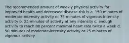 The recommended amount of weekly physical activity for improved health and decreased disease risk is a. 150 minutes of moderate-intensity activity or 75 minutes of vigorous-intensity activity b. 25 minutes of activity at any intensity c. enough activity to reach 80 percent maximal heart rate twice a week d. 50 minutes of moderate-intensity activity or 25 minutes of vigorous activity