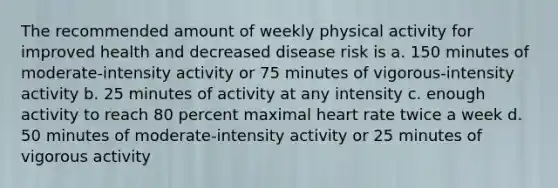 The recommended amount of weekly physical activity for improved health and decreased disease risk is a. 150 minutes of moderate-intensity activity or 75 minutes of vigorous-intensity activity b. 25 minutes of activity at any intensity c. enough activity to reach 80 percent maximal heart rate twice a week d. 50 minutes of moderate-intensity activity or 25 minutes of vigorous activity