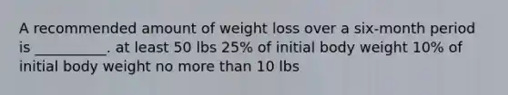 A recommended amount of weight loss over a six-month period is __________. at least 50 lbs 25% of initial body weight 10% of initial body weight no <a href='https://www.questionai.com/knowledge/keWHlEPx42-more-than' class='anchor-knowledge'>more than</a> 10 lbs