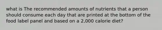 what is The recommended amounts of nutrients that a person should consume each day that are printed at the bottom of the food label panel and based on a 2,000 calorie diet?