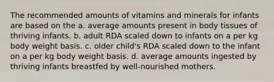 The recommended amounts of vitamins and minerals for infants are based on the a. average amounts present in body tissues of thriving infants. b. adult RDA scaled down to infants on a per kg body weight basis. c. older child's RDA scaled down to the infant on a per kg body weight basis. d. average amounts ingested by thriving infants breastfed by well-nourished mothers.