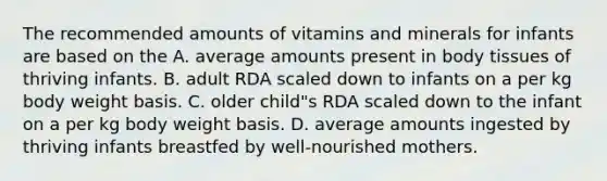 The recommended amounts of vitamins and minerals for infants are based on the A. average amounts present in body tissues of thriving infants. B. adult RDA scaled down to infants on a per kg body weight basis. C. older child"s RDA scaled down to the infant on a per kg body weight basis. D. average amounts ingested by thriving infants breastfed by well-nourished mothers.