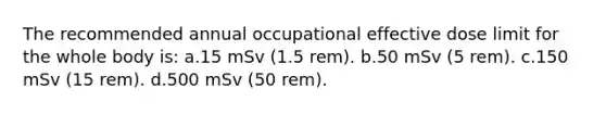 The recommended annual occupational effective dose limit for the whole body is: a.15 mSv (1.5 rem). b.50 mSv (5 rem). c.150 mSv (15 rem). d.500 mSv (50 rem).