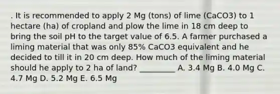 . It is recommended to apply 2 Mg (tons) of lime (CaCO3) to 1 hectare (ha) of cropland and plow the lime in 18 cm deep to bring the soil pH to the target value of 6.5. A farmer purchased a liming material that was only 85% CaCO3 equivalent and he decided to till it in 20 cm deep. How much of the liming material should he apply to 2 ha of land? _________ A. 3.4 Mg B. 4.0 Mg C. 4.7 Mg D. 5.2 Mg E. 6.5 Mg