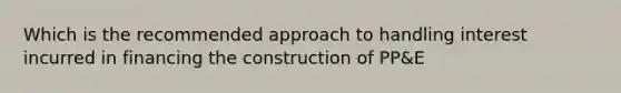 Which is the recommended approach to handling interest incurred in financing the construction of PP&E