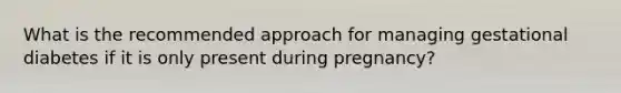 What is the recommended approach for managing gestational diabetes if it is only present during pregnancy?