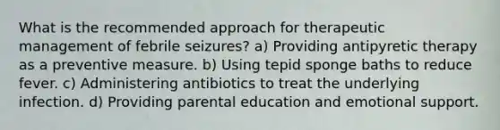 What is the recommended approach for therapeutic management of febrile seizures? a) Providing antipyretic therapy as a preventive measure. b) Using tepid sponge baths to reduce fever. c) Administering antibiotics to treat the underlying infection. d) Providing parental education and emotional support.