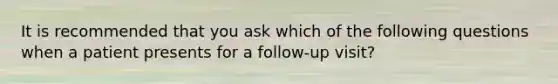 It is recommended that you ask which of the following questions when a patient presents for a follow-up visit?