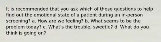 It is recommended that you ask which of these questions to help find out the emotional state of a patient during an in-person screening? a. How are we feeling? b. What seems to be the problem today? c. What's the trouble, sweetie? d. What do you think is going on?