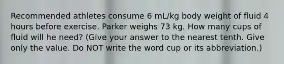 Recommended athletes consume 6 mL/kg body weight of fluid 4 hours before exercise. Parker weighs 73 kg. How many cups of fluid will he need? (Give your answer to the nearest tenth. Give only the value. Do NOT write the word cup or its abbreviation.)