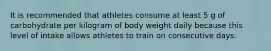 It is recommended that athletes consume at least 5 g of carbohydrate per kilogram of body weight daily because this level of intake allows athletes to train on consecutive days.