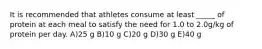 It is recommended that athletes consume at least _____ of protein at each meal to satisfy the need for 1.0 to 2.0g/kg of protein per day. A)25 g B)10 g C)20 g D)30 g E)40 g