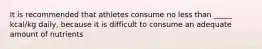 It is recommended that athletes consume no less than _____ kcal/kg daily, because it is difficult to consume an adequate amount of nutrients