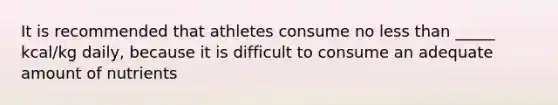 It is recommended that athletes consume no less than _____ kcal/kg daily, because it is difficult to consume an adequate amount of nutrients