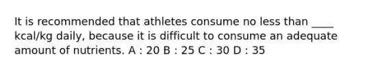 It is recommended that athletes consume no less than ____ kcal/kg daily, because it is difficult to consume an adequate amount of nutrients. A : 20 B : 25 C : 30 D : 35