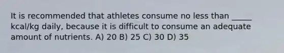 It is recommended that athletes consume no <a href='https://www.questionai.com/knowledge/k7BtlYpAMX-less-than' class='anchor-knowledge'>less than</a> _____ kcal/kg daily, because it is difficult to consume an adequate amount of nutrients. A) 20 B) 25 C) 30 D) 35