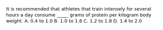 It is recommended that athletes that train intensely for several hours a day consume _____ grams of protein per kilogram body weight. A. 0.4 to 1.0 B. 1.0 to 1.6 C. 1.2 to 1.8 D. 1.4 to 2.0