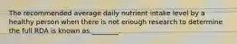 The recommended average daily nutrient intake level by a healthy person when there is not enough research to determine the full RDA is known as ________.