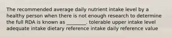 The recommended average daily nutrient intake level by a healthy person when there is not enough research to determine the full RDA is known as ________. tolerable upper intake level adequate intake dietary reference intake daily reference value