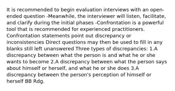 It is recommended to begin evaluation interviews with an open-ended question -Meanwhile, the interviewer will listen, facilitate, and clarify during the initial phases -Confrontation is a powerful tool that is recommended for experienced practitioners. Confrontation statements point out discrepancy or inconsistencies Direct questions may then be used to fill in any blanks still left unanswered Three types of discrepancies: 1.A discrepancy between what the person is and what he or she wants to become 2.A discrepancy between what the person says about himself or herself, and what he or she does 3.A discrepancy between the person's perception of himself or herself BB Rdg.