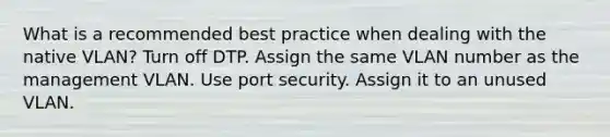 What is a recommended best practice when dealing with the native VLAN? Turn off DTP. Assign the same VLAN number as the management VLAN. Use port security. Assign it to an unused VLAN.