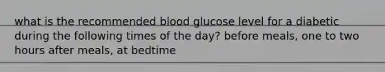 what is the recommended blood glucose level for a diabetic during the following times of the day? before meals, one to two hours after meals, at bedtime