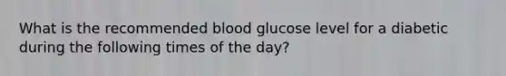 What is the recommended blood glucose level for a diabetic during the following times of the day?