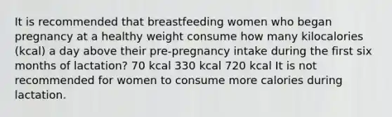 It is recommended that breastfeeding women who began pregnancy at a healthy weight consume how many kilocalories (kcal) a day above their pre-pregnancy intake during the first six months of lactation? 70 kcal 330 kcal 720 kcal It is not recommended for women to consume more calories during lactation.