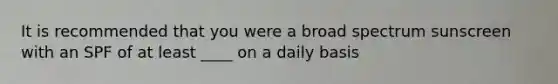 It is recommended that you were a broad spectrum sunscreen with an SPF of at least ____ on a daily basis