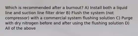 Which is recommended after a burnout? A) Install both a liquid line and suction line filter drier B) Flush the system (not compressor) with a commercial system flushing solution C) Purge with dry nitrogen before and after using the flushing solution D) All of the above