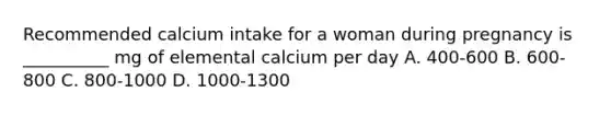 Recommended calcium intake for a woman during pregnancy is __________ mg of elemental calcium per day A. 400-600 B. 600-800 C. 800-1000 D. 1000-1300