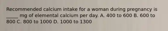 Recommended calcium intake for a woman during pregnancy is _____ mg of elemental calcium per day. A. 400 to 600 B. 600 to 800 C. 800 to 1000 D. 1000 to 1300