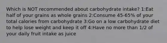 Which is NOT recommended about carbohydrate intake? 1:Eat half of your grains as whole grains 2:Consume 45-65% of your total calories from carbohydrate 3:Go on a low carbohydrate diet to help lose weight and keep it off 4:Have no more than 1/2 of your daily fruit intake as juice