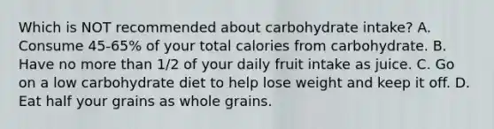 Which is NOT recommended about carbohydrate intake? A. Consume 45-65% of your total calories from carbohydrate. B. Have no more than 1/2 of your daily fruit intake as juice. C. Go on a low carbohydrate diet to help lose weight and keep it off. D. Eat half your grains as whole grains.