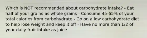 Which is NOT recommended about carbohydrate intake? - Eat half of your grains as whole grains - Consume 45-65% of your total calories from carbohydrate - Go on a low carbohydrate diet to help lose weight and keep it off - Have no more than 1/2 of your daily fruit intake as juice